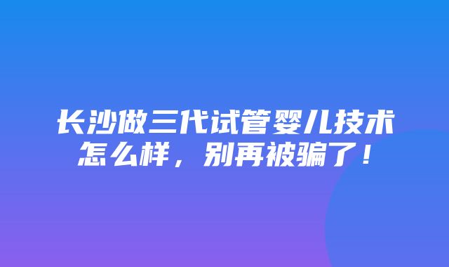 长沙做三代试管婴儿技术怎么样，别再被骗了！