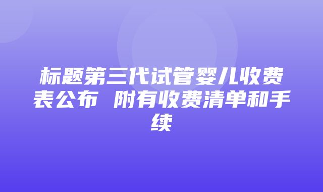 标题第三代试管婴儿收费表公布 附有收费清单和手续