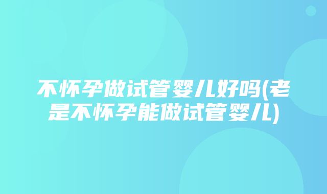 不怀孕做试管婴儿好吗(老是不怀孕能做试管婴儿)