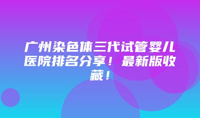 广州染色体三代试管婴儿医院排名分享！最新版收藏！