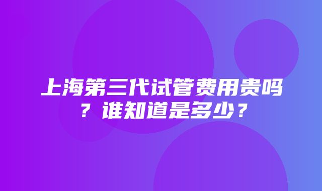 上海第三代试管费用贵吗？谁知道是多少？