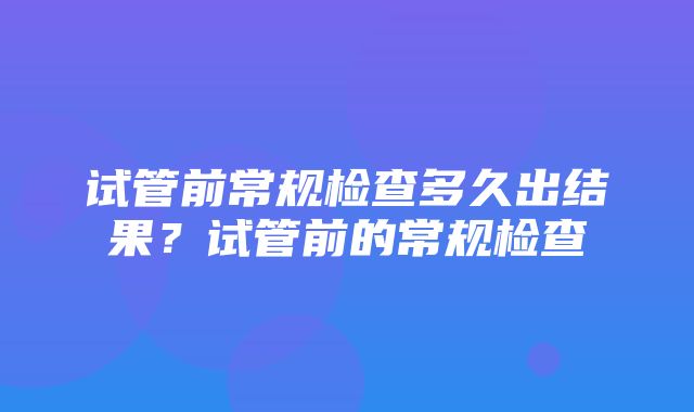 试管前常规检查多久出结果？试管前的常规检查