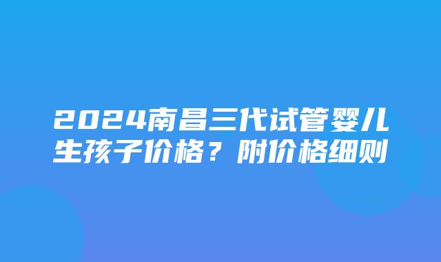 2024南昌三代试管婴儿生孩子价格？附价格细则