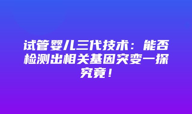 试管婴儿三代技术：能否检测出相关基因突变一探究竟！