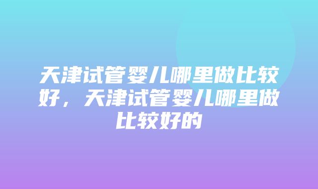 天津试管婴儿哪里做比较好，天津试管婴儿哪里做比较好的