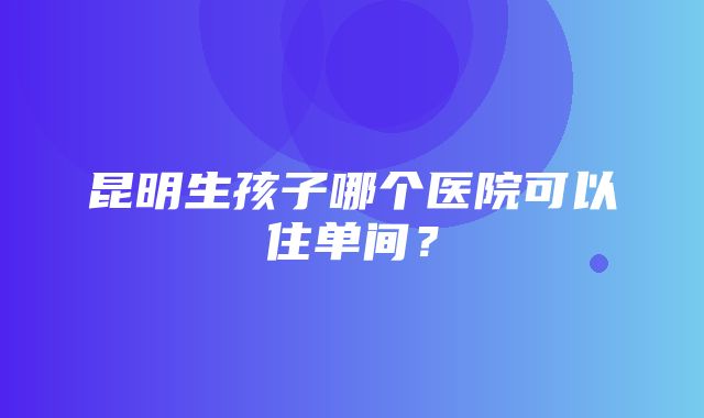 昆明生孩子哪个医院可以住单间？