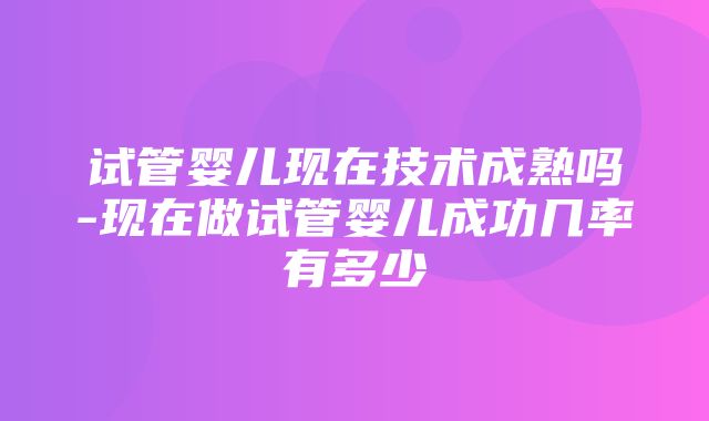 试管婴儿现在技术成熟吗-现在做试管婴儿成功几率有多少