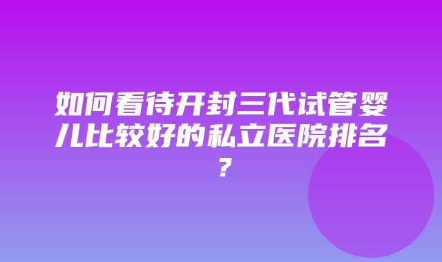 如何看待开封三代试管婴儿比较好的私立医院排名？