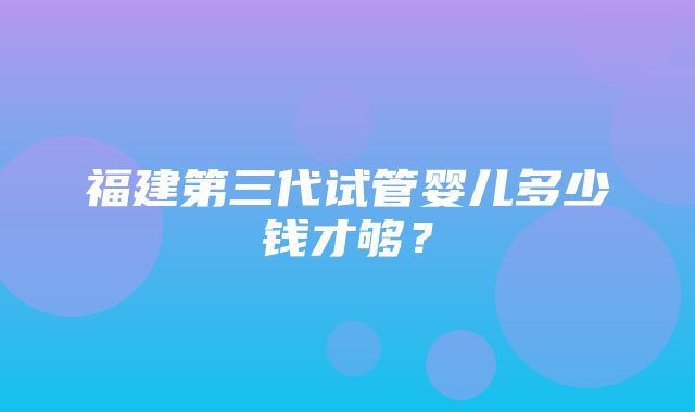 福建第三代试管婴儿多少钱才够？