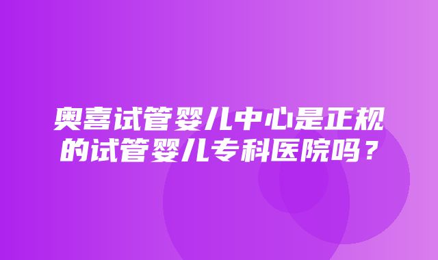 奥喜试管婴儿中心是正规的试管婴儿专科医院吗？