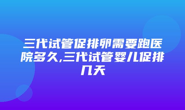 三代试管促排卵需要跑医院多久,三代试管婴儿促排几天