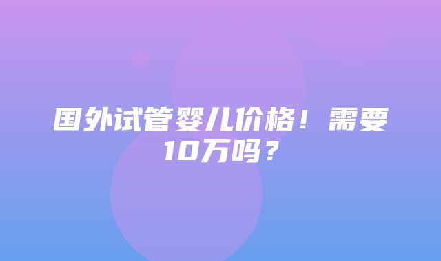 国外试管婴儿价格！需要10万吗？