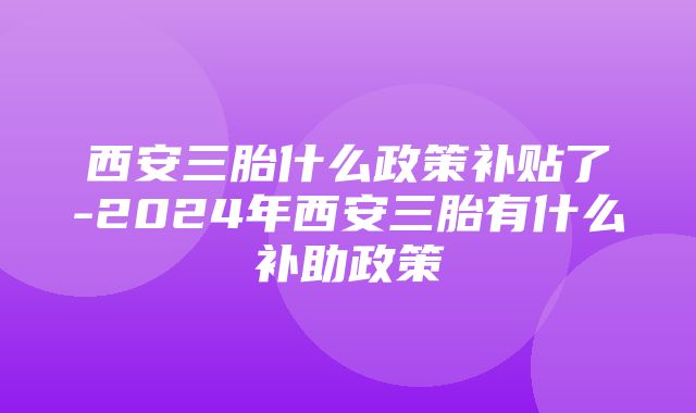 西安三胎什么政策补贴了-2024年西安三胎有什么补助政策