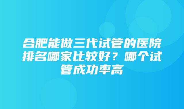 合肥能做三代试管的医院排名哪家比较好？哪个试管成功率高