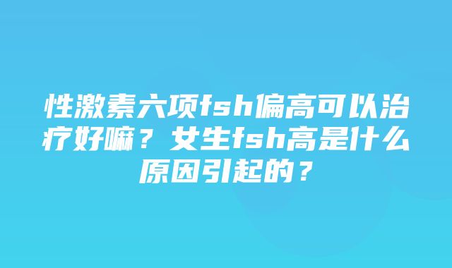 性激素六项fsh偏高可以治疗好嘛？女生fsh高是什么原因引起的？