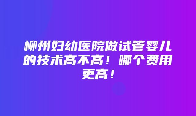 柳州妇幼医院做试管婴儿的技术高不高！哪个费用更高！