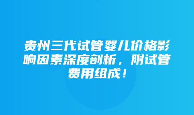 贵州三代试管婴儿价格影响因素深度剖析，附试管费用组成！