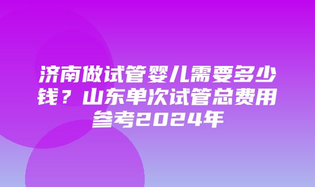 济南做试管婴儿需要多少钱？山东单次试管总费用参考2024年