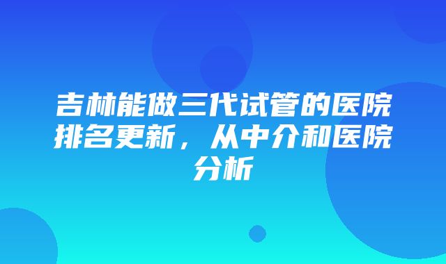 吉林能做三代试管的医院排名更新，从中介和医院分析