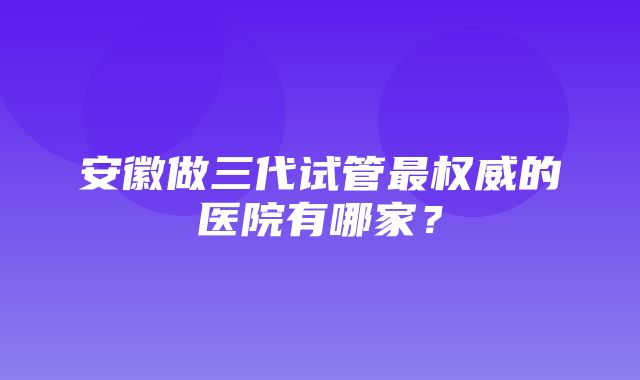 安徽做三代试管最权威的医院有哪家？