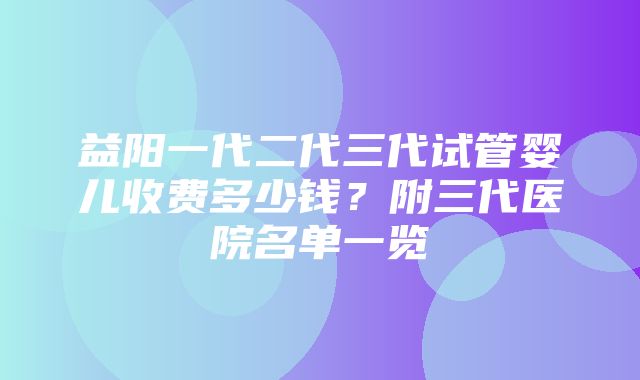 益阳一代二代三代试管婴儿收费多少钱？附三代医院名单一览