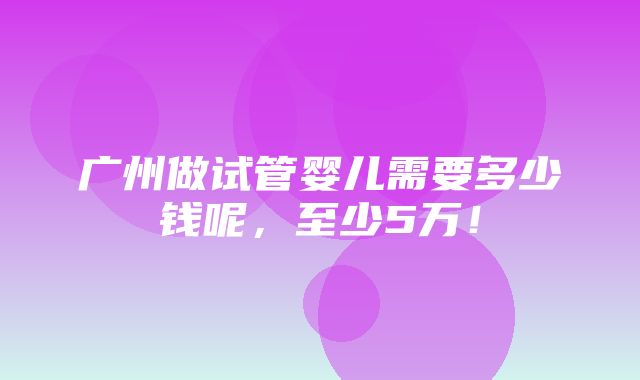 广州做试管婴儿需要多少钱呢，至少5万！