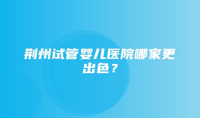 荆州试管婴儿医院哪家更出色？