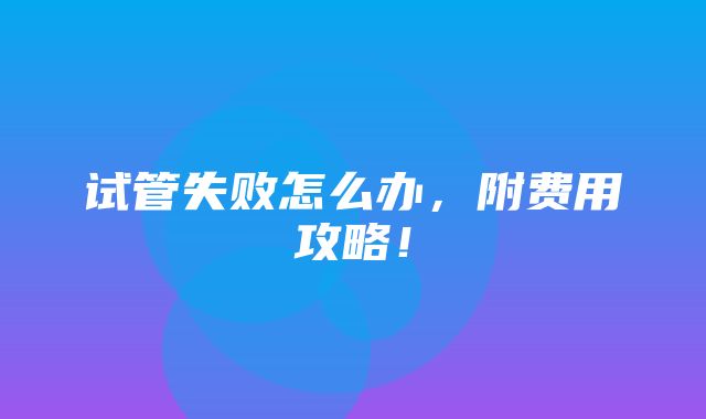 试管失败怎么办，附费用攻略！