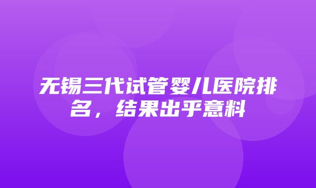 无锡三代试管婴儿医院排名，结果出乎意料