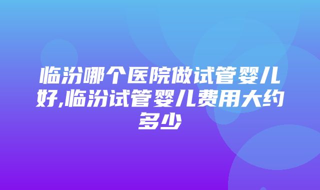 临汾哪个医院做试管婴儿好,临汾试管婴儿费用大约多少