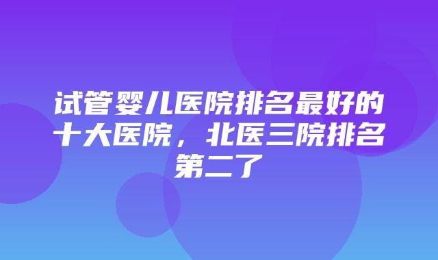 试管婴儿医院排名最好的十大医院，北医三院排名第二了