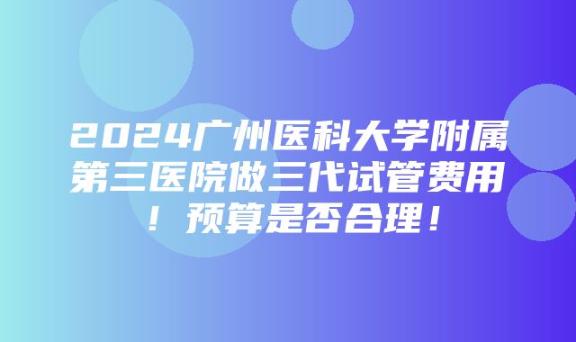 2024广州医科大学附属第三医院做三代试管费用！预算是否合理！