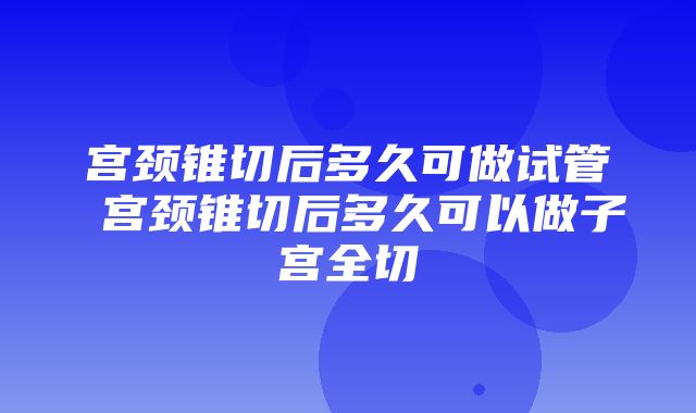 宫颈锥切后多久可做试管 宫颈锥切后多久可以做子宫全切