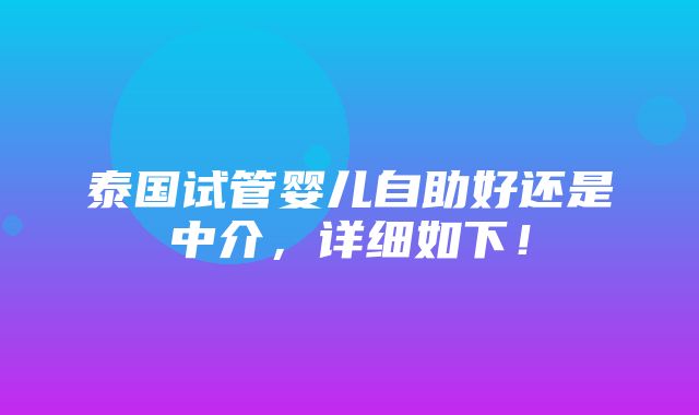 泰国试管婴儿自助好还是中介，详细如下！