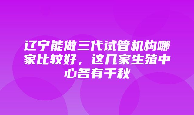 辽宁能做三代试管机构哪家比较好，这几家生殖中心各有千秋