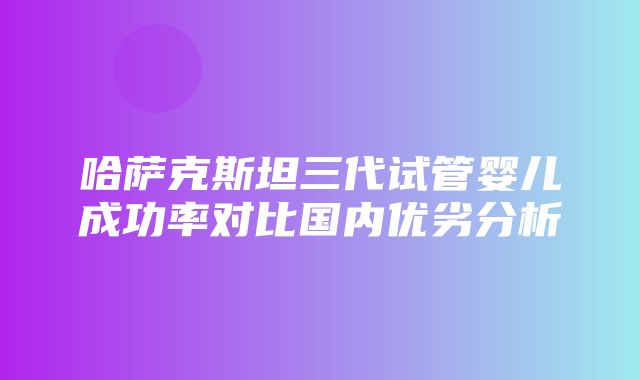 哈萨克斯坦三代试管婴儿成功率对比国内优劣分析