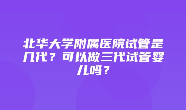 北华大学附属医院试管是几代？可以做三代试管婴儿吗？