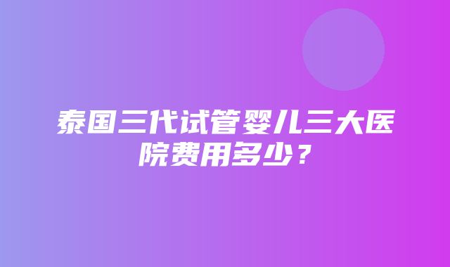 泰国三代试管婴儿三大医院费用多少？