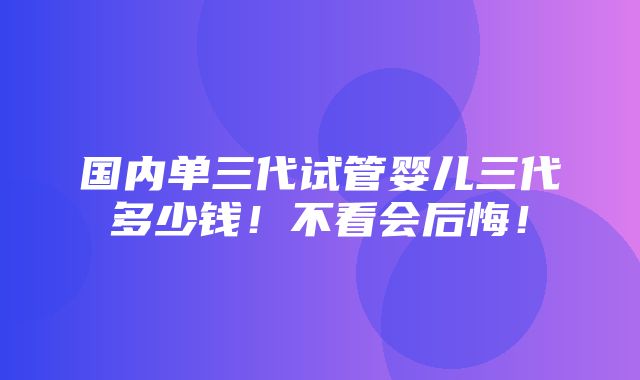 国内单三代试管婴儿三代多少钱！不看会后悔！