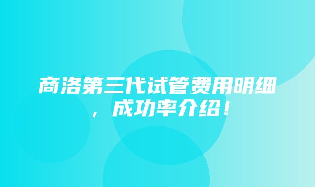 商洛第三代试管费用明细，成功率介绍！