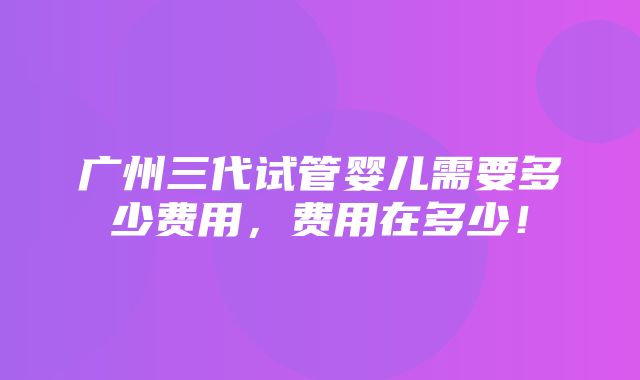 广州三代试管婴儿需要多少费用，费用在多少！