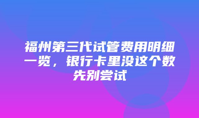 福州第三代试管费用明细一览，银行卡里没这个数先别尝试