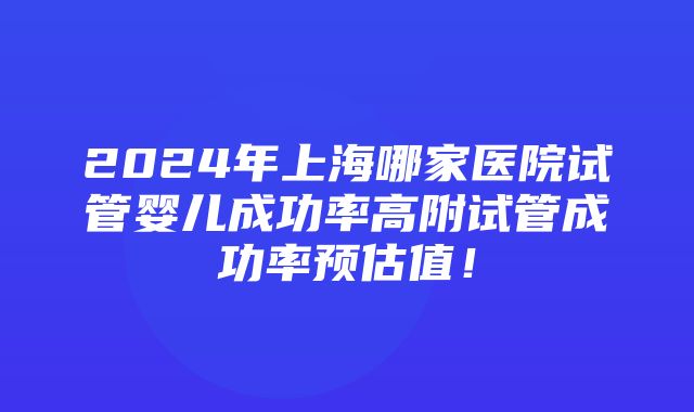 2024年上海哪家医院试管婴儿成功率高附试管成功率预估值！