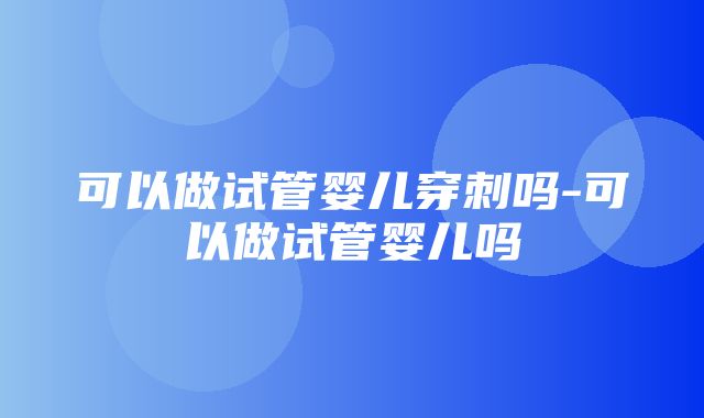 可以做试管婴儿穿刺吗-可以做试管婴儿吗