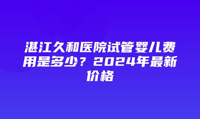 湛江久和医院试管婴儿费用是多少？2024年最新价格