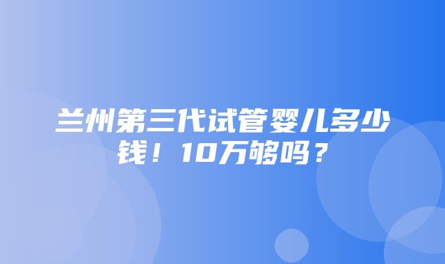 兰州第三代试管婴儿多少钱！10万够吗？