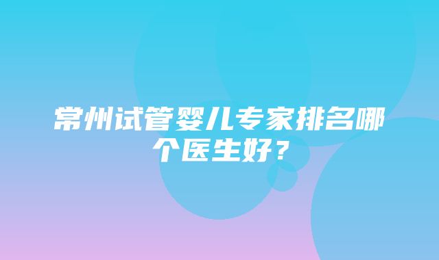 常州试管婴儿专家排名哪个医生好？