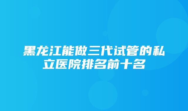 黑龙江能做三代试管的私立医院排名前十名