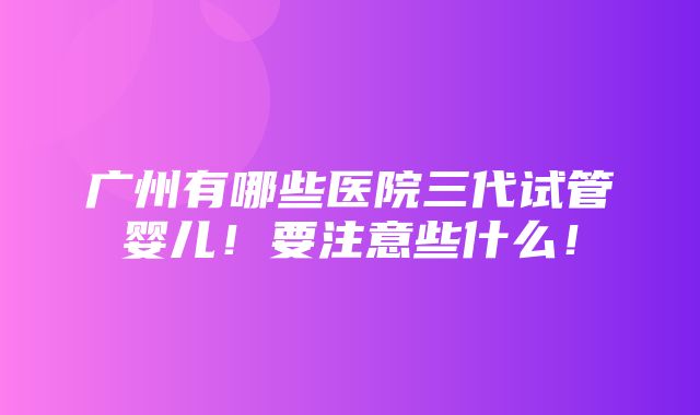 广州有哪些医院三代试管婴儿！要注意些什么！