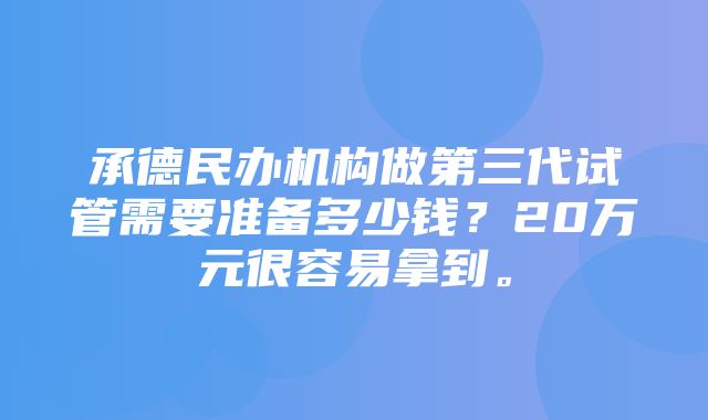 承德民办机构做第三代试管需要准备多少钱？20万元很容易拿到。